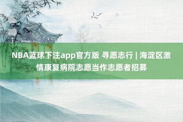 NBA篮球下注app官方版 寻愿志行 | 海淀区激情康复病院志愿当作志愿者招募