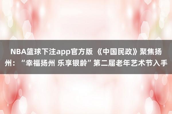 NBA篮球下注app官方版 《中国民政》聚焦扬州：“幸福扬州 乐享银龄”第二届老年艺术节入手