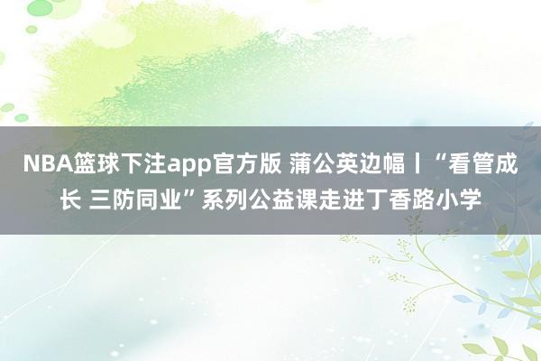 NBA篮球下注app官方版 蒲公英边幅丨“看管成长 三防同业”系列公益课走进丁香路小学