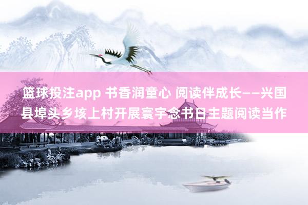 篮球投注app 书香润童心 阅读伴成长——兴国县埠头乡垓上村开展寰宇念书日主题阅读当作