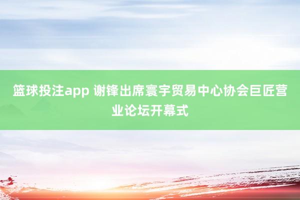 篮球投注app 谢锋出席寰宇贸易中心协会巨匠营业论坛开幕式