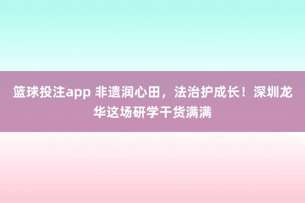 篮球投注app 非遗润心田，法治护成长！深圳龙华这场研学干货满满
