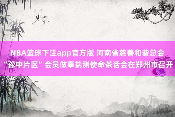 NBA篮球下注app官方版 河南省慈善和谐总会“豫中片区”会员做事揣测使命茶话会在郑州市召开