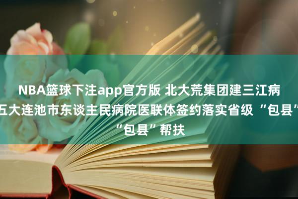 NBA篮球下注app官方版 北大荒集团建三江病院与五大连池市东谈主民病院医联体签约落实省级 “包县”帮扶