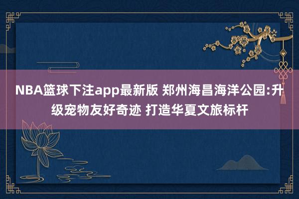 NBA篮球下注app最新版 郑州海昌海洋公园:升级宠物友好奇迹 打造华夏文旅标杆