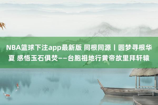 NBA篮球下注app最新版 同根同源丨圆梦寻根华夏 感悟玉石俱焚——台胞祖地行黄帝故里拜轩辕