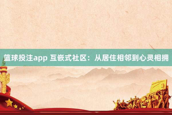 篮球投注app 互嵌式社区：从居住相邻到心灵相拥