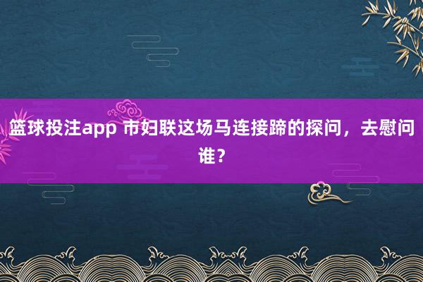 篮球投注app 市妇联这场马连接蹄的探问，去慰问谁？