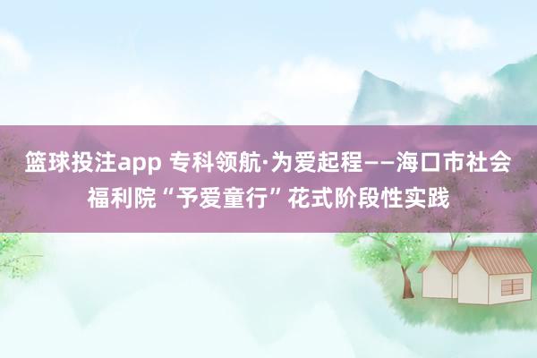 篮球投注app 专科领航·为爱起程——海口市社会福利院“予爱童行”花式阶段性实践