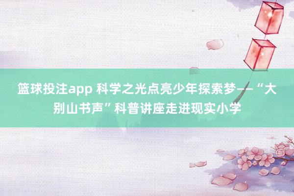 篮球投注app 科学之光点亮少年探索梦——“大别山书声”科普讲座走进现实小学
