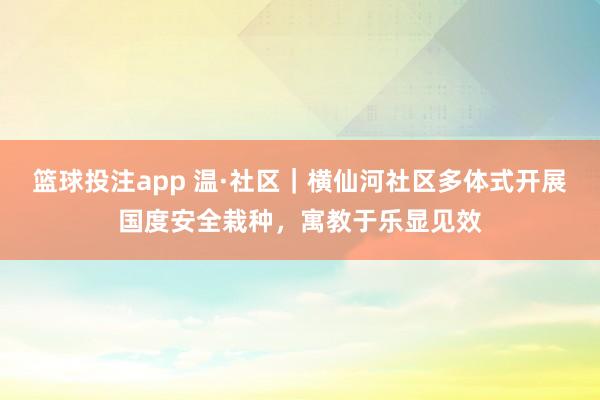 篮球投注app 温·社区｜横仙河社区多体式开展国度安全栽种，寓教于乐显见效