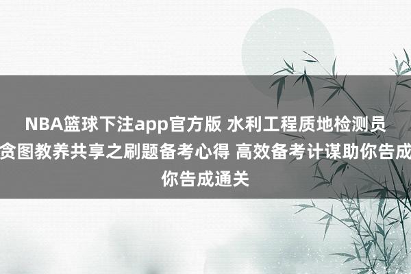 NBA篮球下注app官方版 水利工程质地检测员温习贪图教养共享之刷题备考心得 高效备考计谋助你告成通关
