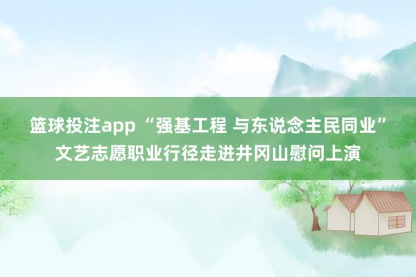 篮球投注app “强基工程 与东说念主民同业”文艺志愿职业行径走进井冈山慰问上演