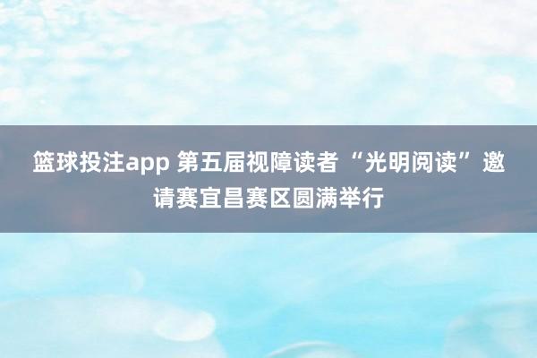 篮球投注app 第五届视障读者 “光明阅读” 邀请赛宜昌赛区圆满举行