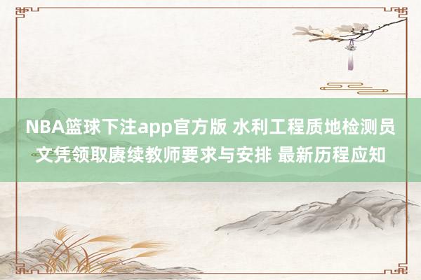 NBA篮球下注app官方版 水利工程质地检测员文凭领取赓续教师要求与安排 最新历程应知