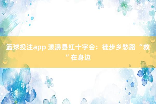 篮球投注app 漾濞县红十字会：徒步乡愁路 “救”在身边