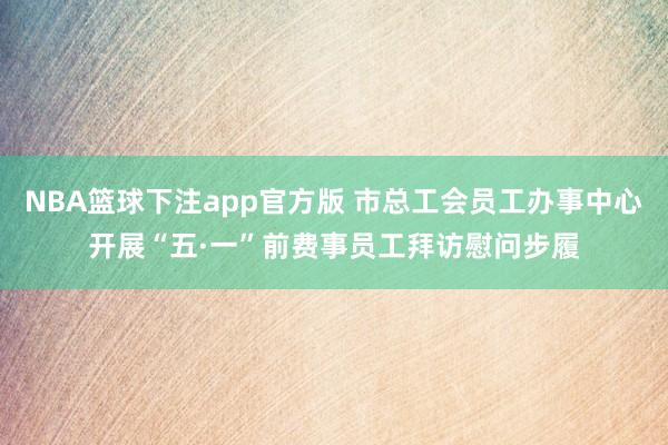 NBA篮球下注app官方版 市总工会员工办事中心开展“五·一”前费事员工拜访慰问步履