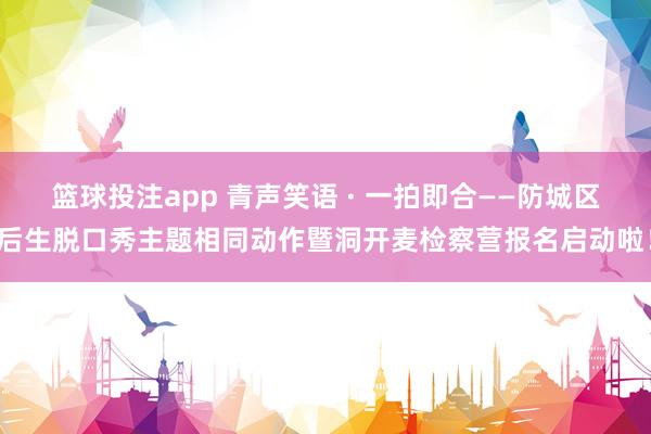 篮球投注app 青声笑语 · 一拍即合——防城区后生脱口秀主题相同动作暨洞开麦检察营报名启动啦！