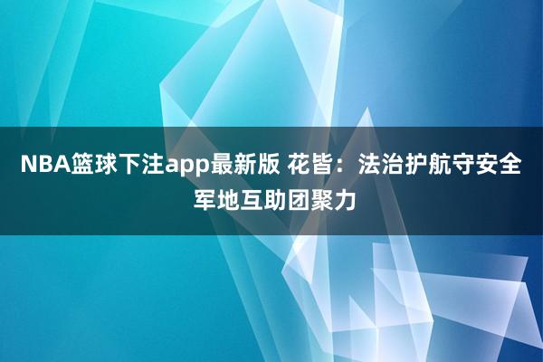 NBA篮球下注app最新版 花皆：法治护航守安全 军地互助团聚力