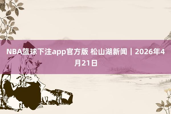 NBA篮球下注app官方版 松山湖新闻｜2026年4月21日