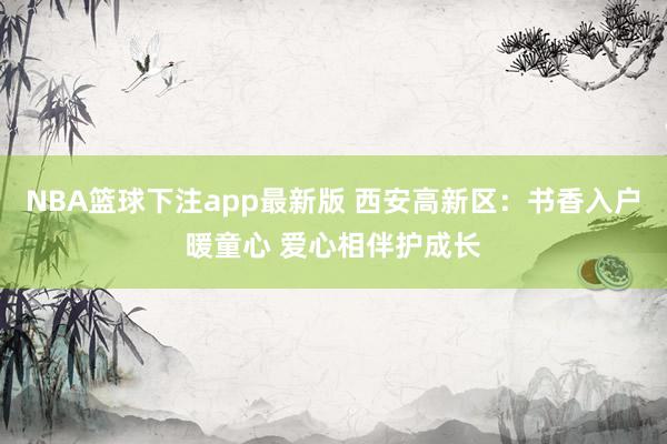 NBA篮球下注app最新版 西安高新区：书香入户暖童心 爱心相伴护成长
