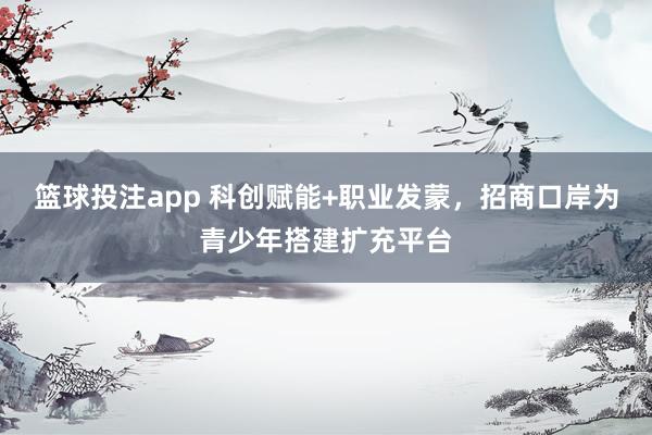 篮球投注app 科创赋能+职业发蒙，招商口岸为青少年搭建扩充平台