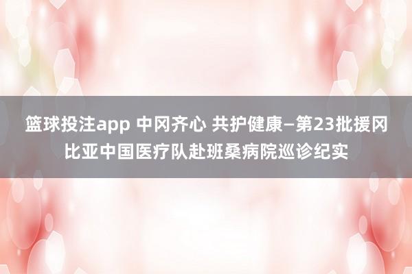 篮球投注app 中冈齐心 共护健康—第23批援冈比亚中国医疗队赴班桑病院巡诊纪实