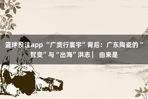 篮球投注app “广货行寰宇”背后：广东陶瓷的“智变”与“出海”洪志 ▏由来是