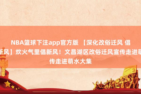 NBA篮球下注app官方版 【深化改俗迁风 倡树文静新风】炊火气里倡新风！文昌湖区改俗迁风宣传走进萌水大集