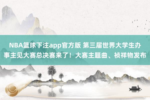 NBA篮球下注app官方版 第三届世界大学生办事主见大赛总决赛来了！大赛主题曲、祯祥物发布