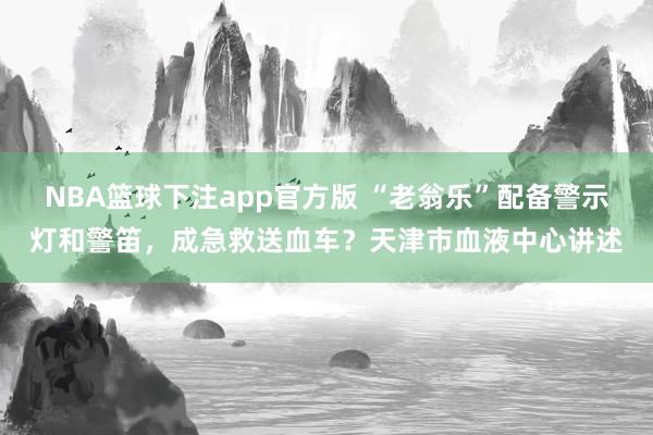 NBA篮球下注app官方版 “老翁乐”配备警示灯和警笛，成急救送血车？天津市血液中心讲述