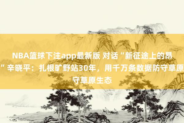 NBA篮球下注app最新版 对话“新征途上的昂然者”辛晓平：扎根旷野站30年，用千万条数据防守草原生态