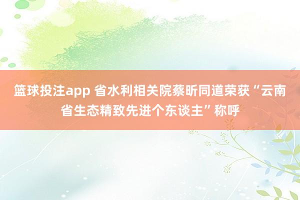 篮球投注app 省水利相关院蔡昕同道荣获“云南省生态精致先进个东谈主”称呼