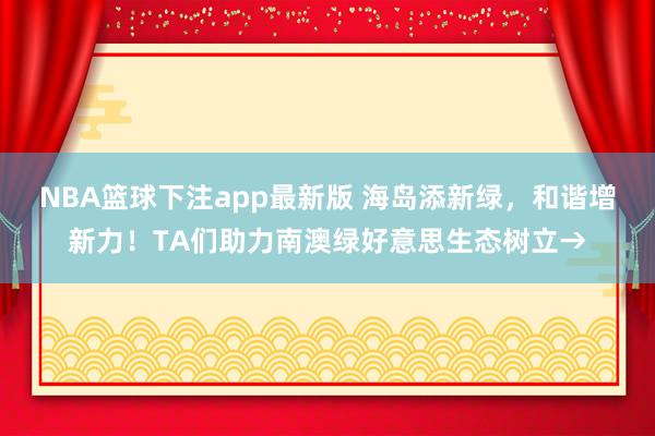 NBA篮球下注app最新版 海岛添新绿，和谐增新力！TA们助力南澳绿好意思生态树立→