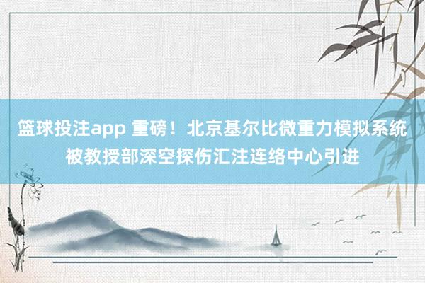 篮球投注app 重磅！北京基尔比微重力模拟系统被教授部深空探伤汇注连络中心引进