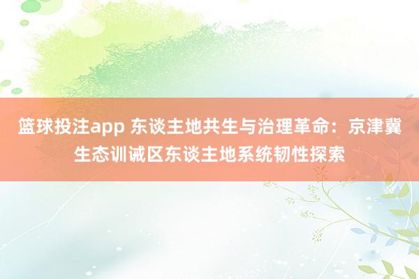 篮球投注app 东谈主地共生与治理革命：京津冀生态训诫区东谈主地系统韧性探索