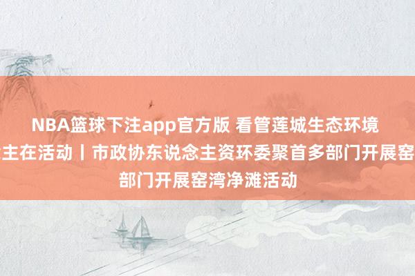 NBA篮球下注app官方版 看管莲城生态环境 政协东说念主在活动丨市政协东说念主资环委聚首多部门开展窑湾净滩活动
