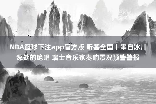 NBA篮球下注app官方版 听鉴全国｜来自冰川深处的绝唱 瑞士音乐家奏响景况预警警报