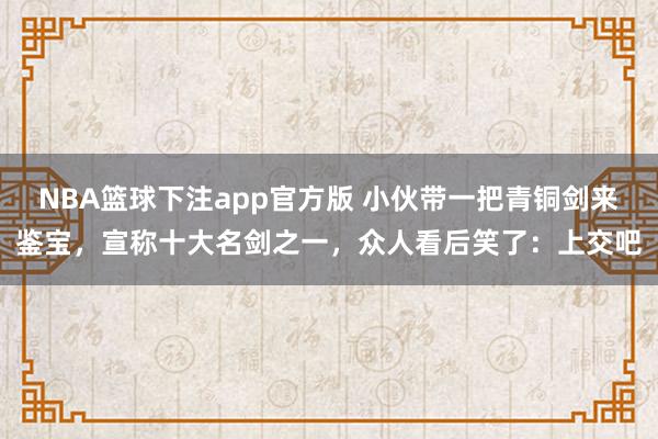 NBA篮球下注app官方版 小伙带一把青铜剑来鉴宝，宣称十大名剑之一，众人看后笑了：上交吧