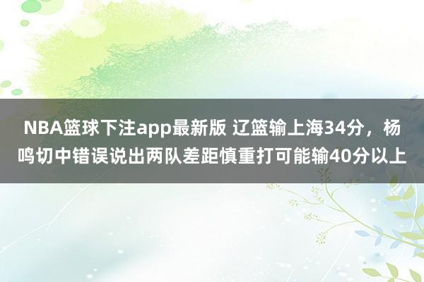 NBA篮球下注app最新版 辽篮输上海34分，杨鸣切中错误说出两队差距慎重打可能输40分以上