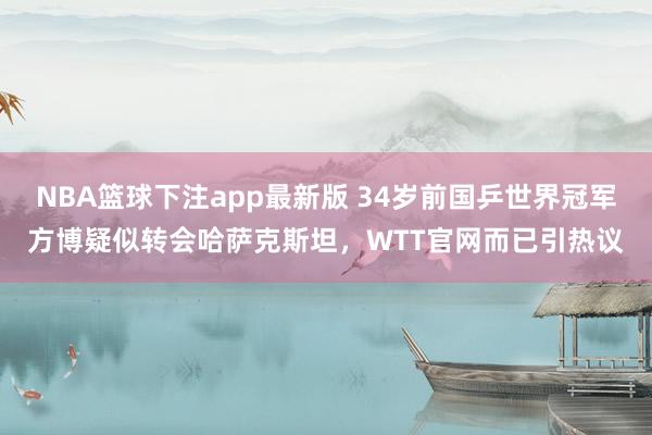 NBA篮球下注app最新版 34岁前国乒世界冠军方博疑似转会哈萨克斯坦，WTT官网而已引热议