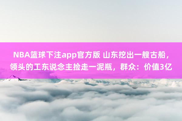 NBA篮球下注app官方版 山东挖出一艘古船，领头的工东说念主捡走一泥瓶，群众：价值3亿