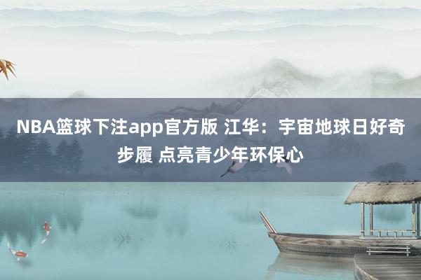 NBA篮球下注app官方版 江华：宇宙地球日好奇步履 点亮青少年环保心