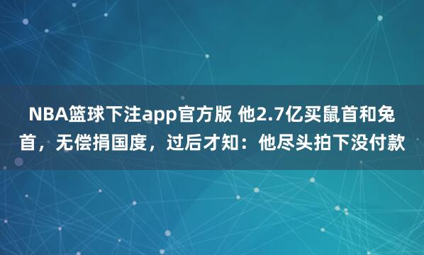 NBA篮球下注app官方版 他2.7亿买鼠首和兔首，无偿捐国度，过后才知：他尽头拍下没付款