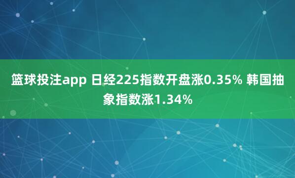 篮球投注app 日经225指数开盘涨0.35% 韩国抽象指数涨1.34%
