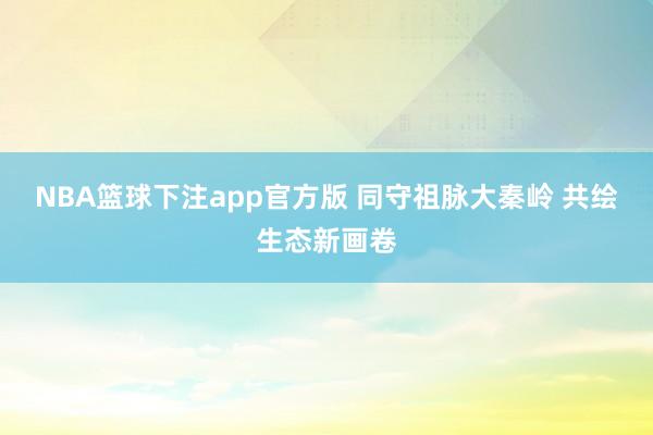 NBA篮球下注app官方版 同守祖脉大秦岭 共绘生态新画卷