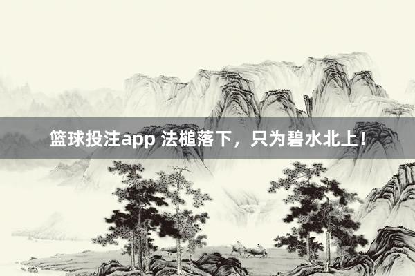 篮球投注app 法槌落下，只为碧水北上！