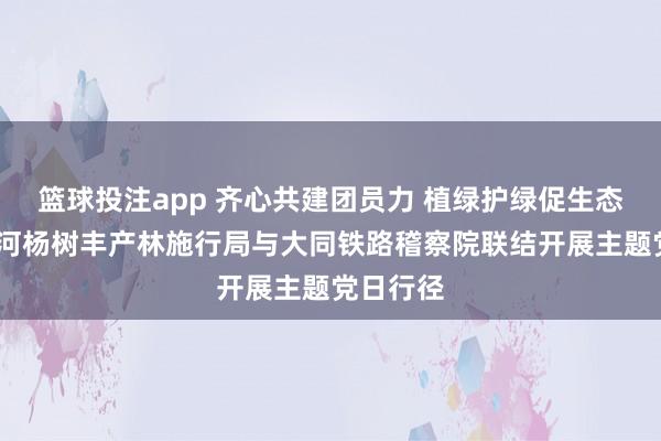篮球投注app 齐心共建团员力 植绿护绿促生态——桑干河杨树丰产林施行局与大同铁路稽察院联结开展主题党日行径