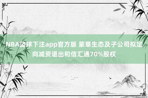 NBA篮球下注app官方版 蒙草生态及子公司拟定向减资退出和信汇通70%股权