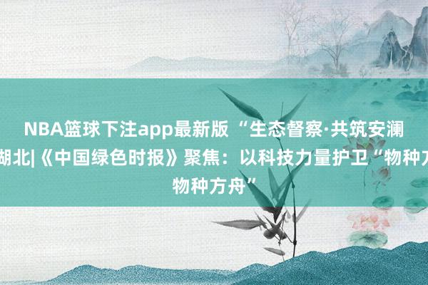 NBA篮球下注app最新版 “生态督察·共筑安澜”在湖北|《中国绿色时报》聚焦：以科技力量护卫“物种方舟”